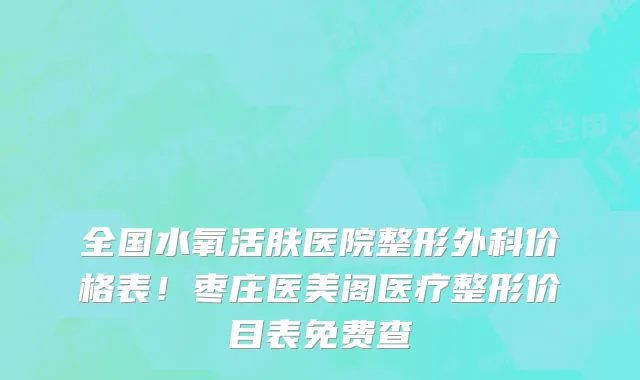 全国水氧活肤医院整形外科价格表!枣庄医美阁医疗整形价目表免费查