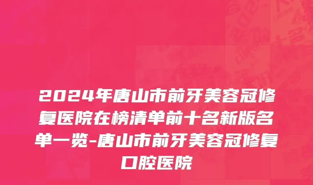 2024年唐山市前牙美容冠修复医院在榜清单前十名新版名单一览-唐山市前牙美容冠修复口腔医院