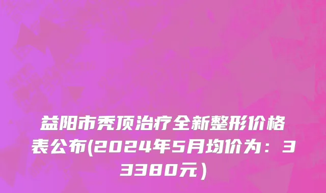 益阳市秃顶治疗全新整形价格表公布(2024年5月均价为：33380元）