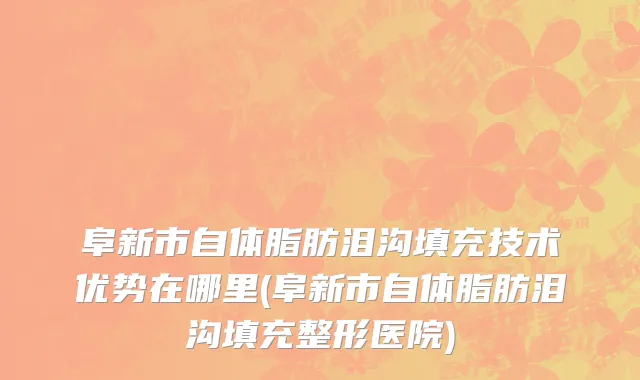阜新市自体脂肪泪沟填充技术优势在哪里(阜新市自体脂肪泪沟填充整形医院)