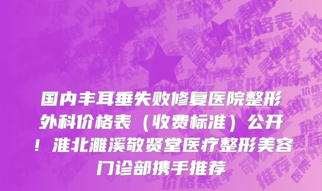 国内丰耳垂失败修复医院整形外科价格表(收费标准)公开!淮北濉溪敬贤堂医疗整形美容门诊部携手推荐