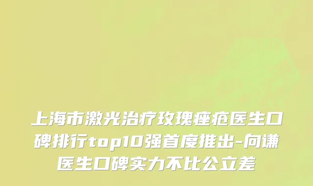 上海市激光治疗玫瑰痤疮医生口碑排行top10强首度推出-向谦医生口碑实力不比公立差