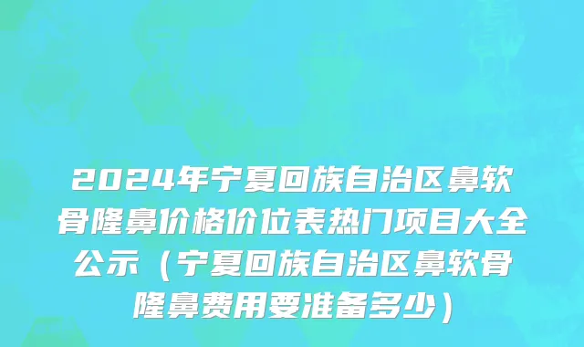 2024年宁夏回族自治区鼻软骨隆鼻价格价位表热门项目大全公示（宁夏回族自治区鼻软骨隆鼻费用要准备多少）
