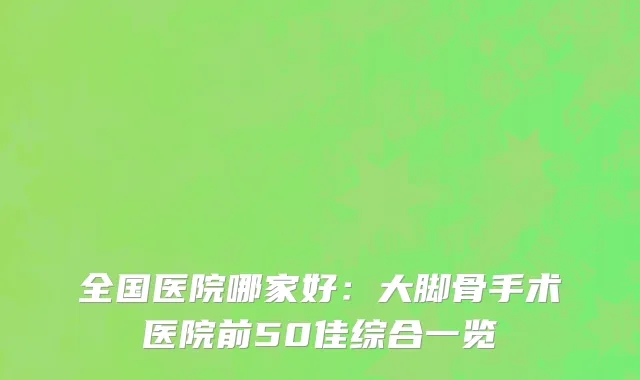 全国医院哪家好：大脚骨手术医院前50佳综合一览