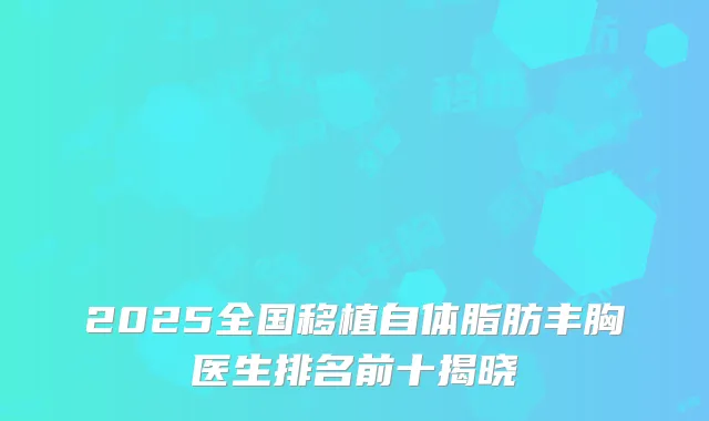 2025全国移植自体脂肪丰胸医生排名前十揭晓