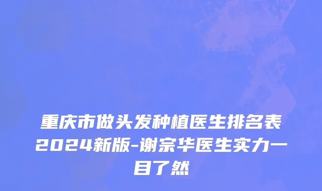 重庆市做头发种植医生排名表2024新版-谢宗华医生实力一目了然