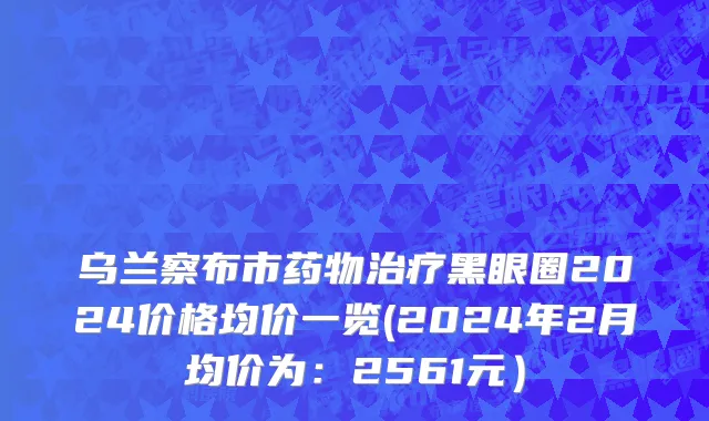 乌兰察布市药物治疗黑眼圈2024价格均价一览(2024年2月均价为：2561元）