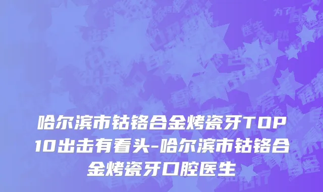 哈尔滨市钴铬合金烤瓷牙TOP10出击有看头-哈尔滨市钴铬合金烤瓷牙口腔医生