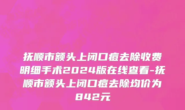 抚顺市额头上闭口痘去除收费明细手术2024版在线查看-抚顺市额头上闭口痘去除均价为842元