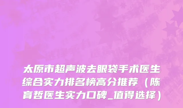 太原市超声波去眼袋手术医生综合实力排名榜高分推荐（陈育哲医生实力口碑_值得选择）
