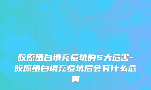 胶原蛋白填充痘坑的5大危害-胶原蛋白填充痘坑后会有什么危害