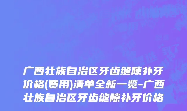 广西壮族自治区牙齿缝隙补牙价格(费用)清单全新一览-广西壮族自治区牙齿缝隙补牙价格