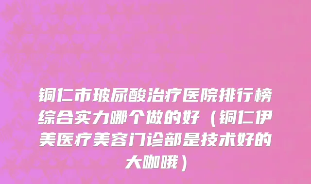 铜仁市玻尿酸治疗医院排行榜综合实力哪个做的好（铜仁伊美医疗美容门诊部是技术好的大咖哦）