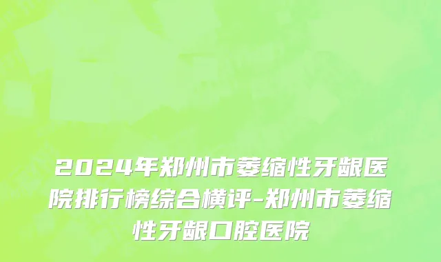2024年郑州市萎缩性牙龈医院排行榜综合横评-郑州市萎缩性牙龈口腔医院