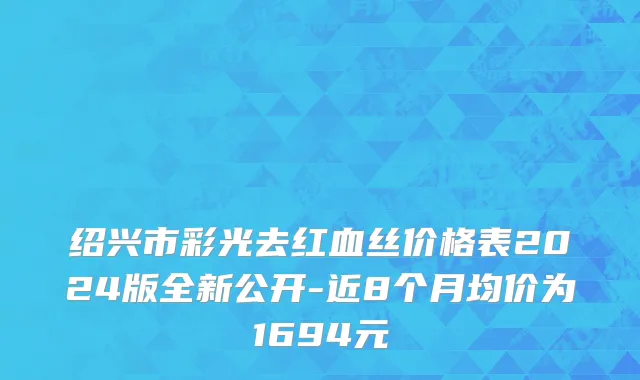 绍兴市彩光去红血丝价格表2024版全新公开-近8个月均价为1694元