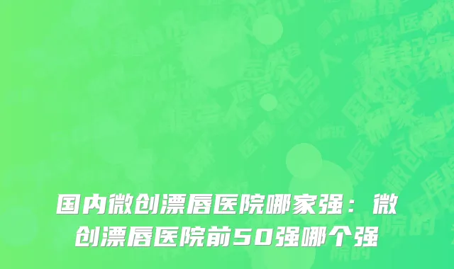 国内微创漂唇医院哪家强：微创漂唇医院前50强哪个强