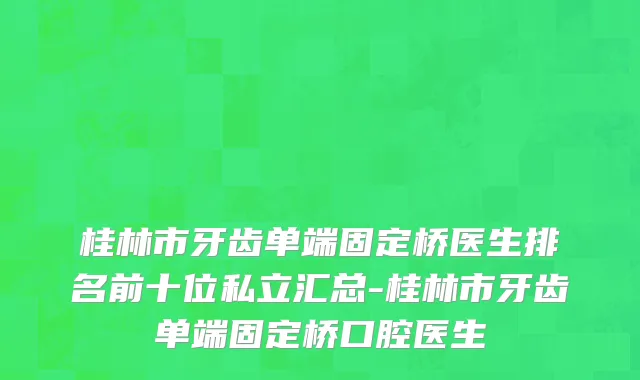 桂林市牙齿单端固定桥医生排名前十位私立汇总-桂林市牙齿单端固定桥口腔医生