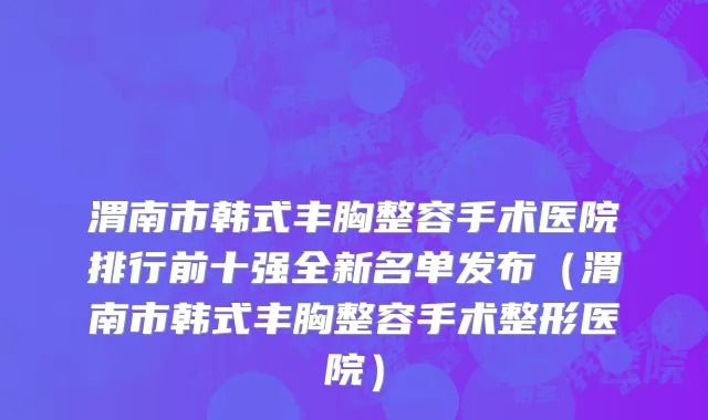 渭南市韩式丰胸整容手术医院排行前十强全新名单发布（渭南市韩式丰胸整容手术整形医院）