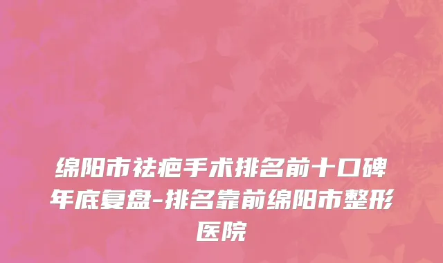 绵阳市祛疤手术排名前十口碑年底复盘-排名靠前绵阳市整形医院