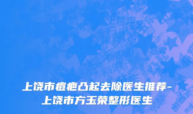 上饶市痘疤凸起去除医生推荐-上饶市方玉荣整形医生