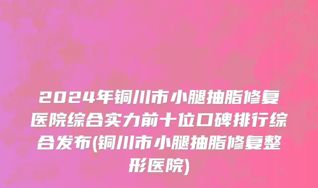 2024年铜川市小腿抽脂修复医院综合实力前十位口碑排行综合发布(铜川市小腿抽脂修复整形医院)