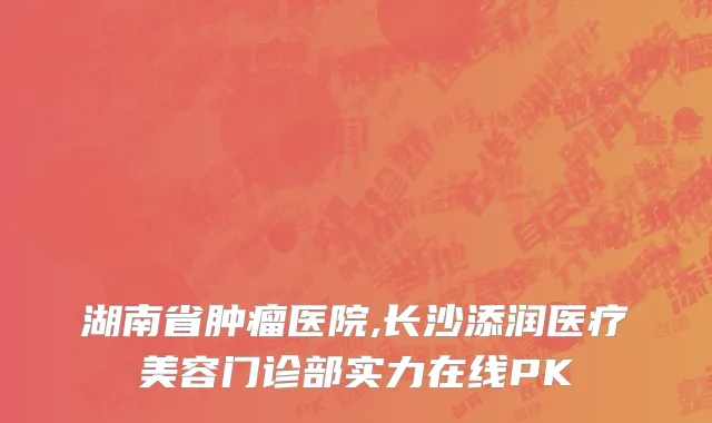 湖南省肿瘤医院,长沙添润医疗美容门诊部实力在线PK