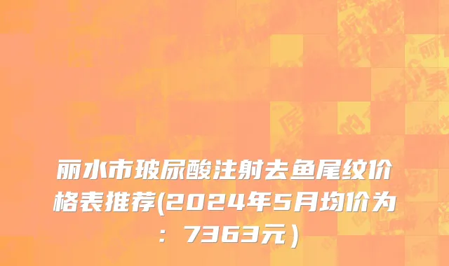 丽水市玻尿酸注射去鱼尾纹价格表推荐(2024年5月均价为：7363元）