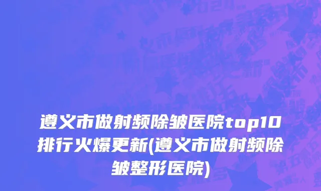 遵义市做射频除皱医院top10排行火爆更新(遵义市做射频除皱整形医院)