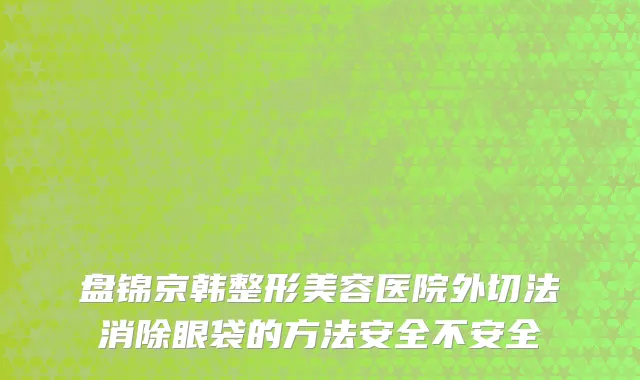 盘锦京韩整形美容医院外切法消除眼袋的方法安全不安全