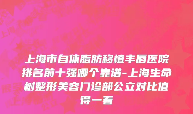 上海市自体脂肪移植丰唇医院排名前十强哪个靠谱-上海生命树整形美容门诊部公立对比值得一看