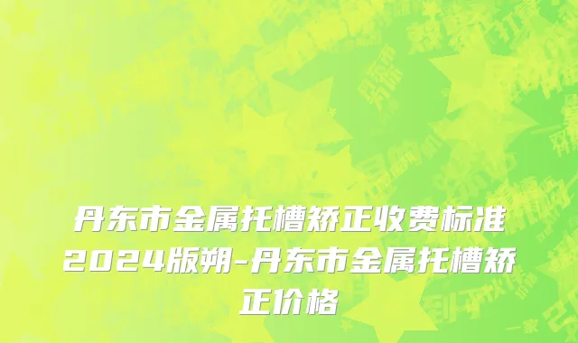丹东市金属托槽矫正收费标准2024版朔-丹东市金属托槽矫正价格