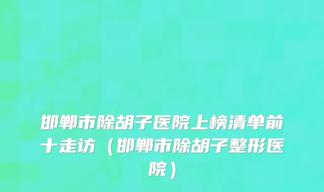 邯郸市除胡子医院上榜清单前十走访（邯郸市除胡子整形医院）