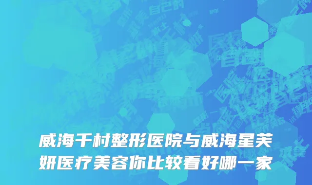 威海千村整形医院与威海星芙妍医疗美容你比较看好哪一家