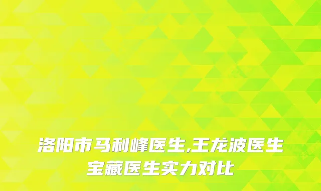 洛阳市马利峰医生,王龙波医生宝藏医生实力对比