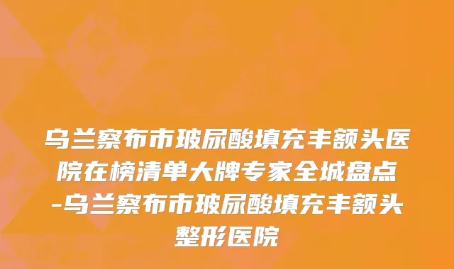 乌兰察布市玻尿酸填充丰额头医院在榜清单大牌专家全城盘点-乌兰察布市玻尿酸填充丰额头整形医院