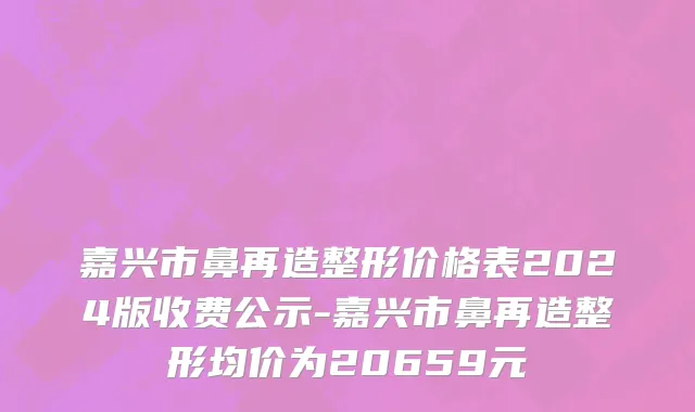嘉兴市鼻再造整形价格表2024版收费公示-嘉兴市鼻再造整形均价为20659元