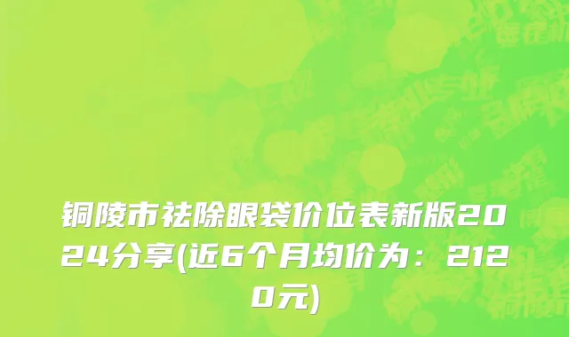 铜陵市祛除眼袋价位表新版2024分享(近6个月均价为：2120元)