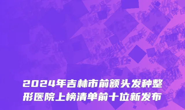 2024年吉林市前额头发种整形医院上榜清单前十位新发布