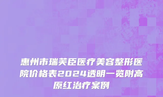 惠州市瑞芙臣医疗美容整形医院价格表2024透明一览附高原红治疗案例