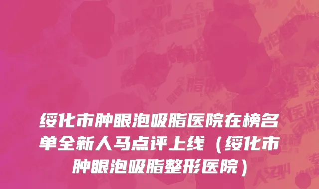 绥化市肿眼泡吸脂医院在榜名单全新人马点评上线（绥化市肿眼泡吸脂整形医院）