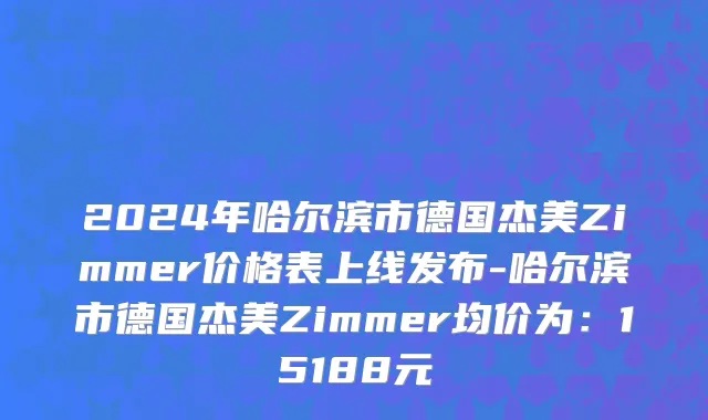 2024年哈尔滨市德国杰美Zimmer价格表上线发布-哈尔滨市德国杰美Zimmer均价为：15188元