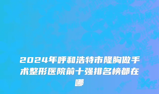 2024年呼和浩特市隆胸做手术整形医院前十强排名榜都在哪
