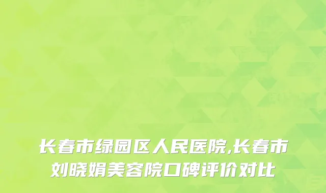 长春市绿园区人民医院,长春市刘晓娟美容院口碑评价对比