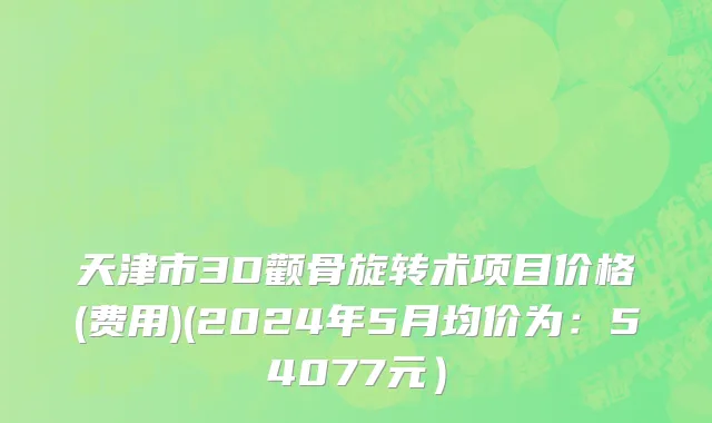 天津市3D颧骨旋转术项目价格(费用)(2024年5月均价为：54077元）
