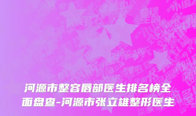 河源市整容唇部医生排名榜全面盘查-河源市张立雄整形医生