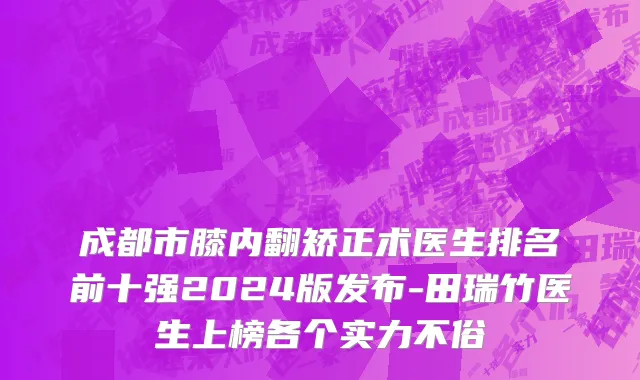 成都市膝内翻矫正术医生排名前十强2024版发布-田瑞竹医生上榜各个实力不俗
