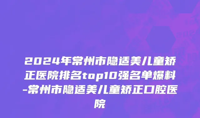 2024年常州市隐适美儿童矫正医院排名top10强名单爆料-常州市隐适美儿童矫正口腔医院