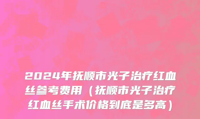 2024年抚顺市光子治疗红血丝参考费用（抚顺市光子治疗红血丝手术价格到底是多高）