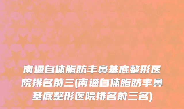 南通自体脂肪丰鼻基底整形医院排名前三(南通自体脂肪丰鼻基底整形医院排名前三名)