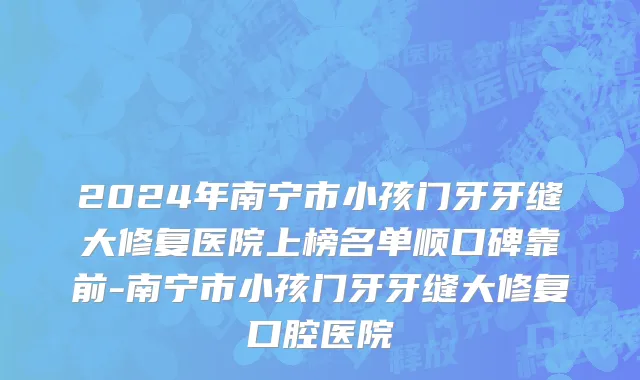 2024年南宁市小孩门牙牙缝大修复医院上榜名单顺口碑靠前-南宁市小孩门牙牙缝大修复口腔医院